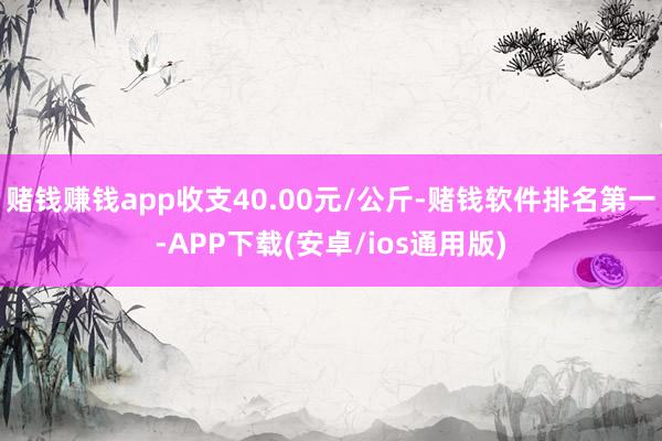 赌钱赚钱app收支40.00元/公斤-赌钱软件排名第一-APP下载(安卓/ios通用版)