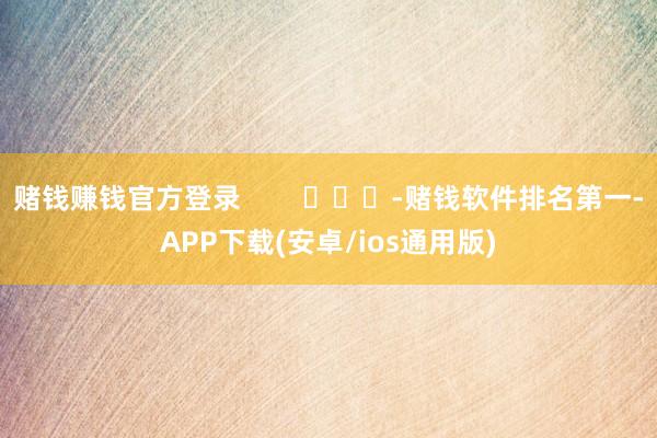 赌钱赚钱官方登录        			-赌钱软件排名第一-APP下载(安卓/ios通用版)