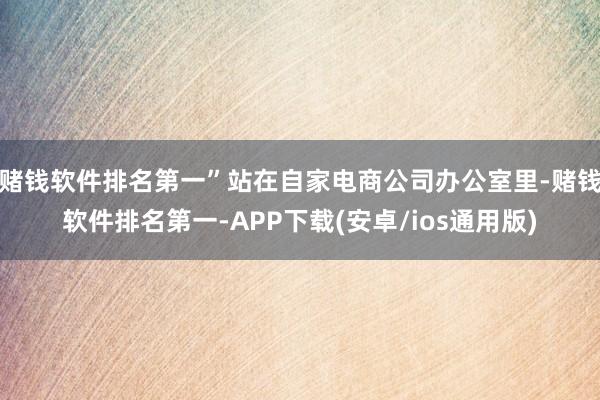 赌钱软件排名第一”站在自家电商公司办公室里-赌钱软件排名第一-APP下载(安卓/ios通用版)