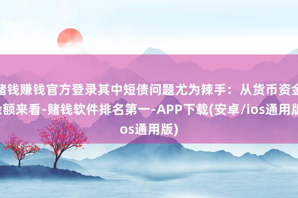 赌钱赚钱官方登录其中短债问题尤为辣手:从货币资金余额来看-赌钱软件排名第一-APP下载(安卓/ios通用版)