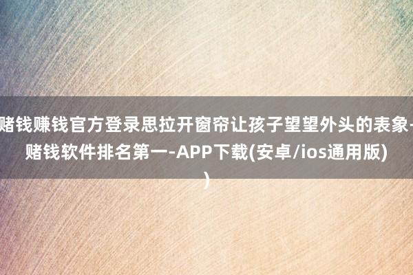 赌钱赚钱官方登录思拉开窗帘让孩子望望外头的表象-赌钱软件排名第一-APP下载(安卓/ios通用版)