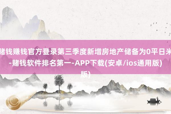 赌钱赚钱官方登录第三季度新增房地产储备为0平日米-赌钱软件排名第一-APP下载(安卓/ios通用版)