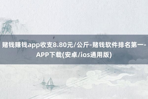 赌钱赚钱app收支8.80元/公斤-赌钱软件排名第一-APP下载(安卓/ios通用版)