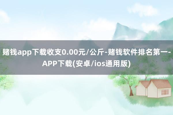 赌钱app下载收支0.00元/公斤-赌钱软件排名第一-APP下载(安卓/ios通用版)