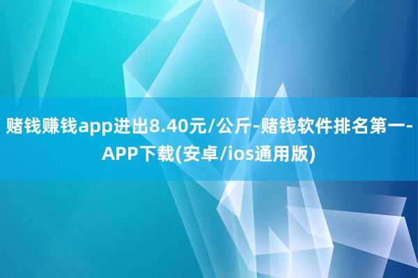 赌钱赚钱app进出8.40元/公斤-赌钱软件排名第一-APP下载(安卓/ios通用版)