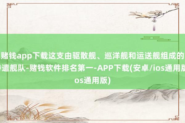 赌钱app下载这支由驱散舰、巡洋舰和运送舰组成的特遣舰队-赌钱软件排名第一-APP下载(安卓/ios通用版)