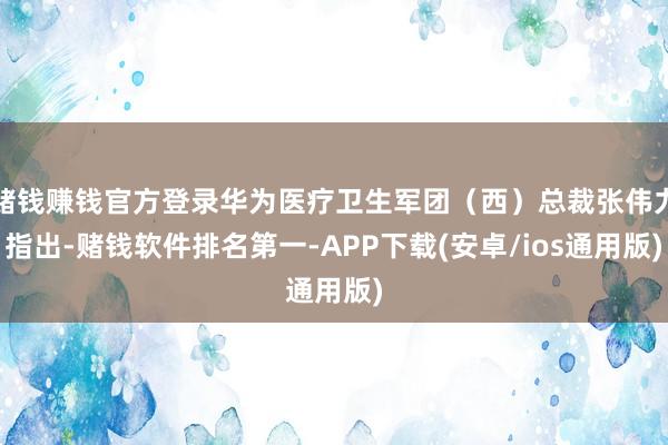 赌钱赚钱官方登录华为医疗卫生军团（西）总裁张伟力指出-赌钱软件排名第一-APP下载(安卓/ios通用版)