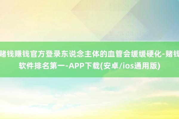 赌钱赚钱官方登录东说念主体的血管会缓缓硬化-赌钱软件排名第一-APP下载(安卓/ios通用版)