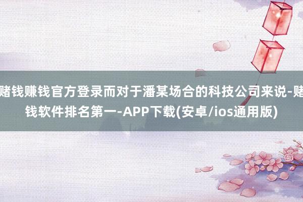 赌钱赚钱官方登录而对于潘某场合的科技公司来说-赌钱软件排名第一-APP下载(安卓/ios通用版)