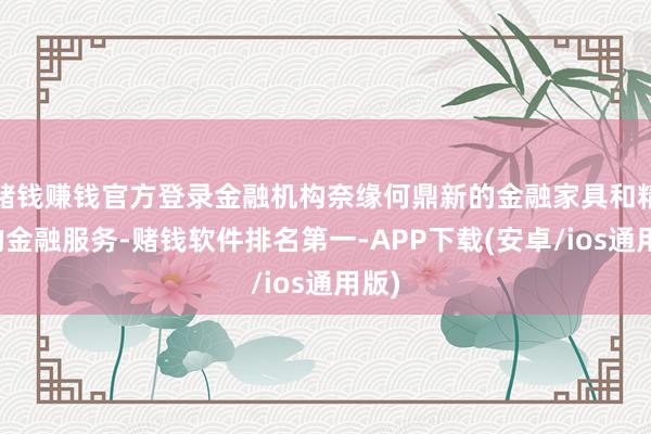 赌钱赚钱官方登录金融机构奈缘何鼎新的金融家具和精确的金融服务-赌钱软件排名第一-APP下载(安卓/ios通用版)