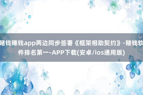 赌钱赚钱app两边同步签署《框架相助契约》-赌钱软件排名第一-APP下载(安卓/ios通用版)