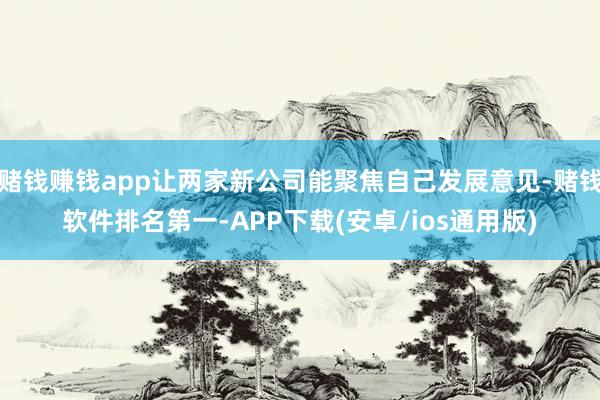 赌钱赚钱app让两家新公司能聚焦自己发展意见-赌钱软件排名第一-APP下载(安卓/ios通用版)