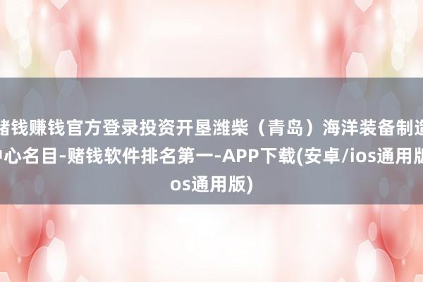 赌钱赚钱官方登录投资开垦潍柴（青岛）海洋装备制造中心名目-赌钱软件排名第一-APP下载(安卓/ios通用版)