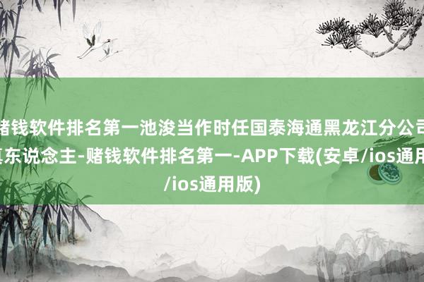 赌钱软件排名第一池浚当作时任国泰海通黑龙江分公司认真东说念主-赌钱软件排名第一-APP下载(安卓/ios通用版)