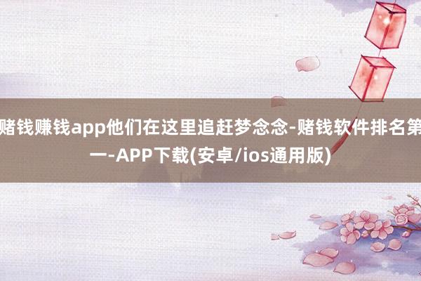赌钱赚钱app他们在这里追赶梦念念-赌钱软件排名第一-APP下载(安卓/ios通用版)