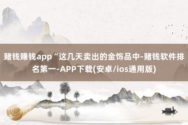 赌钱赚钱app　　“这几天卖出的金饰品中-赌钱软件排名第一-APP下载(安卓/ios通用版)