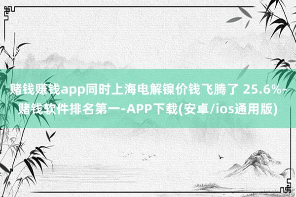赌钱赚钱app同时上海电解镍价钱飞腾了 25.6%-赌钱软件排名第一-APP下载(安卓/ios通用版)