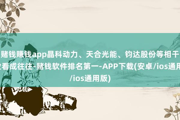 赌钱赚钱app晶科动力、天合光能、钧达股份等相干企业看成往往-赌钱软件排名第一-APP下载(安卓/ios通用版)