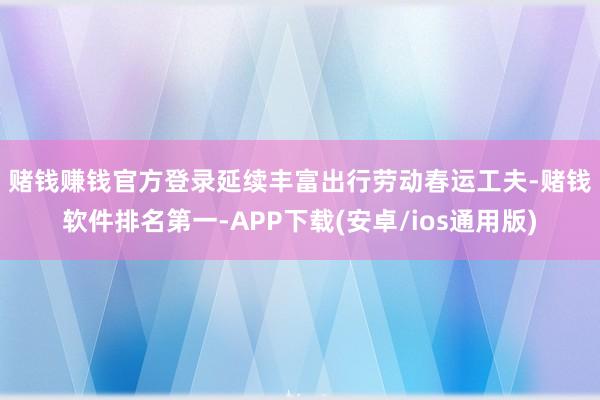 赌钱赚钱官方登录延续丰富出行劳动　　春运工夫-赌钱软件排名第一-APP下载(安卓/ios通用版)